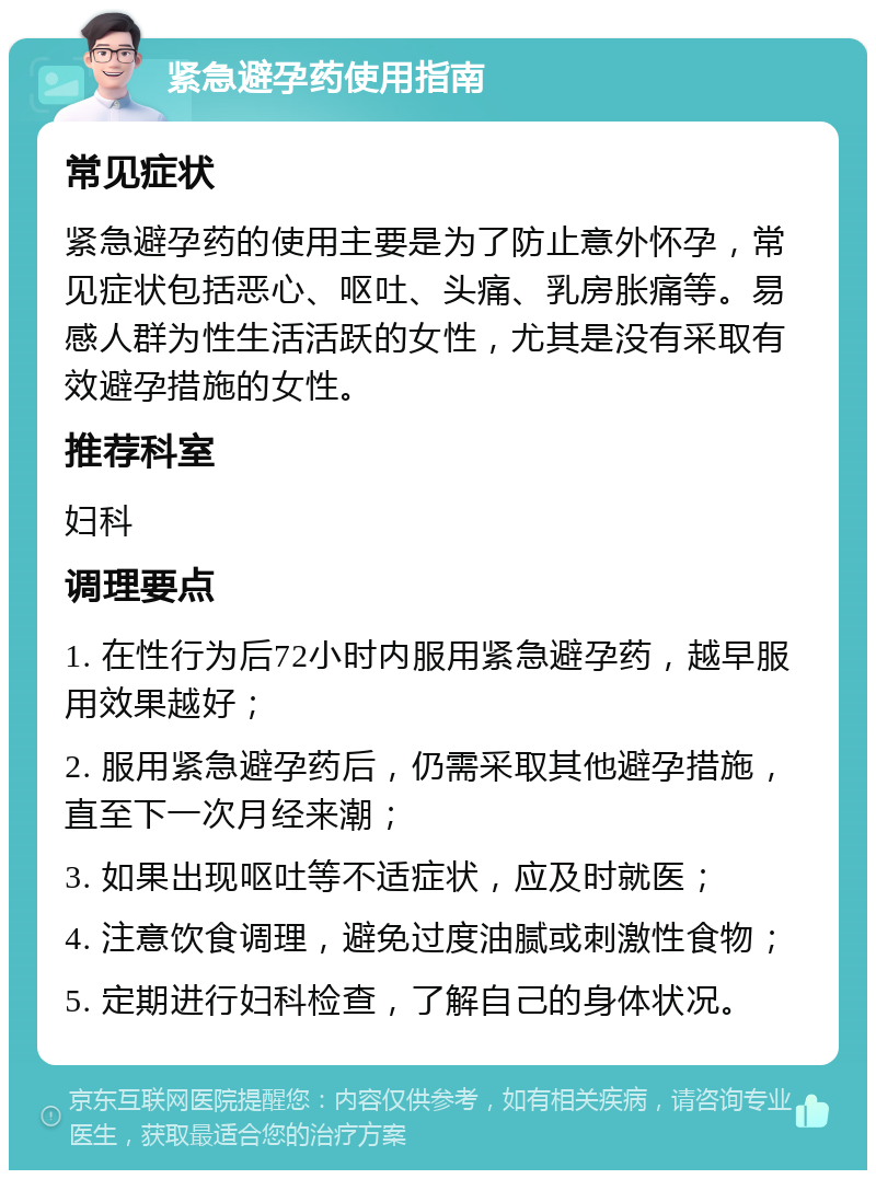 紧急避孕药使用指南 常见症状 紧急避孕药的使用主要是为了防止意外怀孕，常见症状包括恶心、呕吐、头痛、乳房胀痛等。易感人群为性生活活跃的女性，尤其是没有采取有效避孕措施的女性。 推荐科室 妇科 调理要点 1. 在性行为后72小时内服用紧急避孕药，越早服用效果越好； 2. 服用紧急避孕药后，仍需采取其他避孕措施，直至下一次月经来潮； 3. 如果出现呕吐等不适症状，应及时就医； 4. 注意饮食调理，避免过度油腻或刺激性食物； 5. 定期进行妇科检查，了解自己的身体状况。