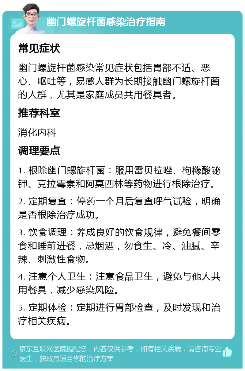 幽门螺旋杆菌感染治疗指南 常见症状 幽门螺旋杆菌感染常见症状包括胃部不适、恶心、呕吐等，易感人群为长期接触幽门螺旋杆菌的人群，尤其是家庭成员共用餐具者。 推荐科室 消化内科 调理要点 1. 根除幽门螺旋杆菌：服用雷贝拉唑、枸橼酸铋钾、克拉霉素和阿莫西林等药物进行根除治疗。 2. 定期复查：停药一个月后复查呼气试验，明确是否根除治疗成功。 3. 饮食调理：养成良好的饮食规律，避免餐间零食和睡前进餐，忌烟酒，勿食生、冷、油腻、辛辣、刺激性食物。 4. 注意个人卫生：注意食品卫生，避免与他人共用餐具，减少感染风险。 5. 定期体检：定期进行胃部检查，及时发现和治疗相关疾病。