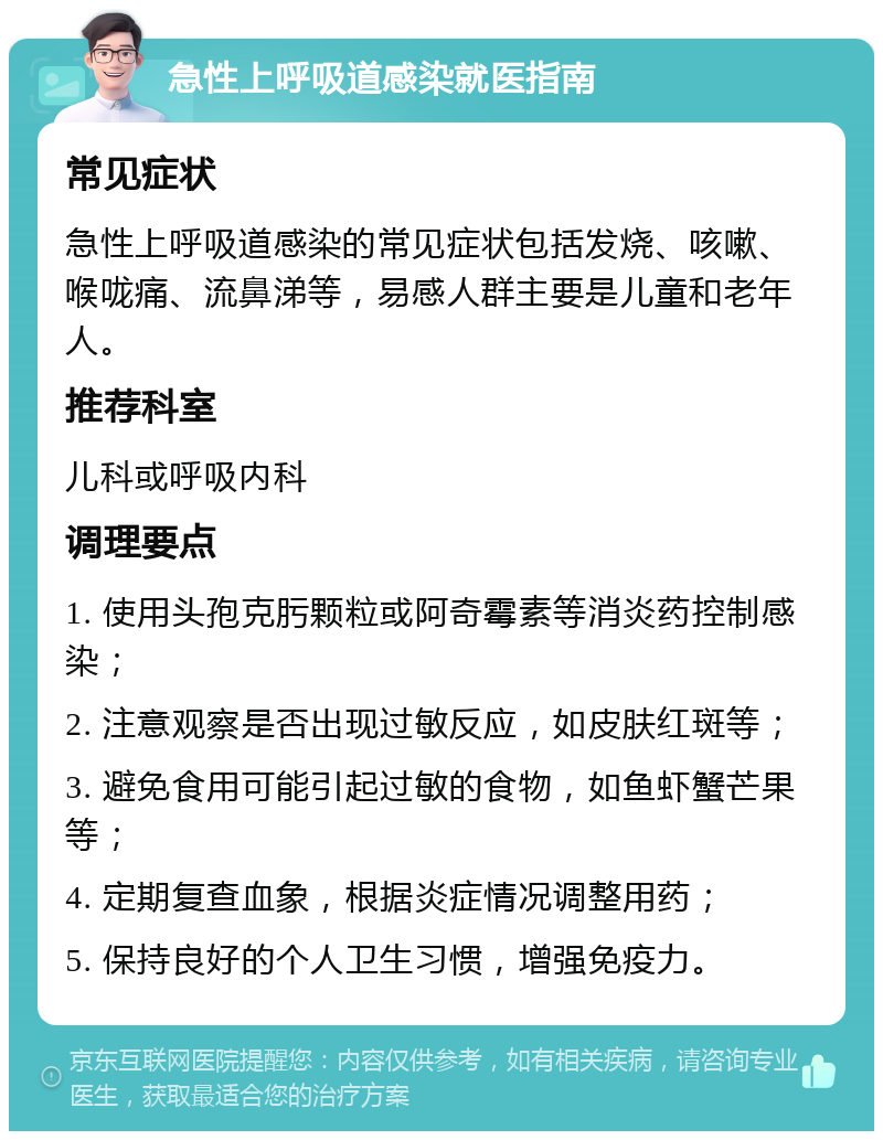 急性上呼吸道感染就医指南 常见症状 急性上呼吸道感染的常见症状包括发烧、咳嗽、喉咙痛、流鼻涕等，易感人群主要是儿童和老年人。 推荐科室 儿科或呼吸内科 调理要点 1. 使用头孢克肟颗粒或阿奇霉素等消炎药控制感染； 2. 注意观察是否出现过敏反应，如皮肤红斑等； 3. 避免食用可能引起过敏的食物，如鱼虾蟹芒果等； 4. 定期复查血象，根据炎症情况调整用药； 5. 保持良好的个人卫生习惯，增强免疫力。