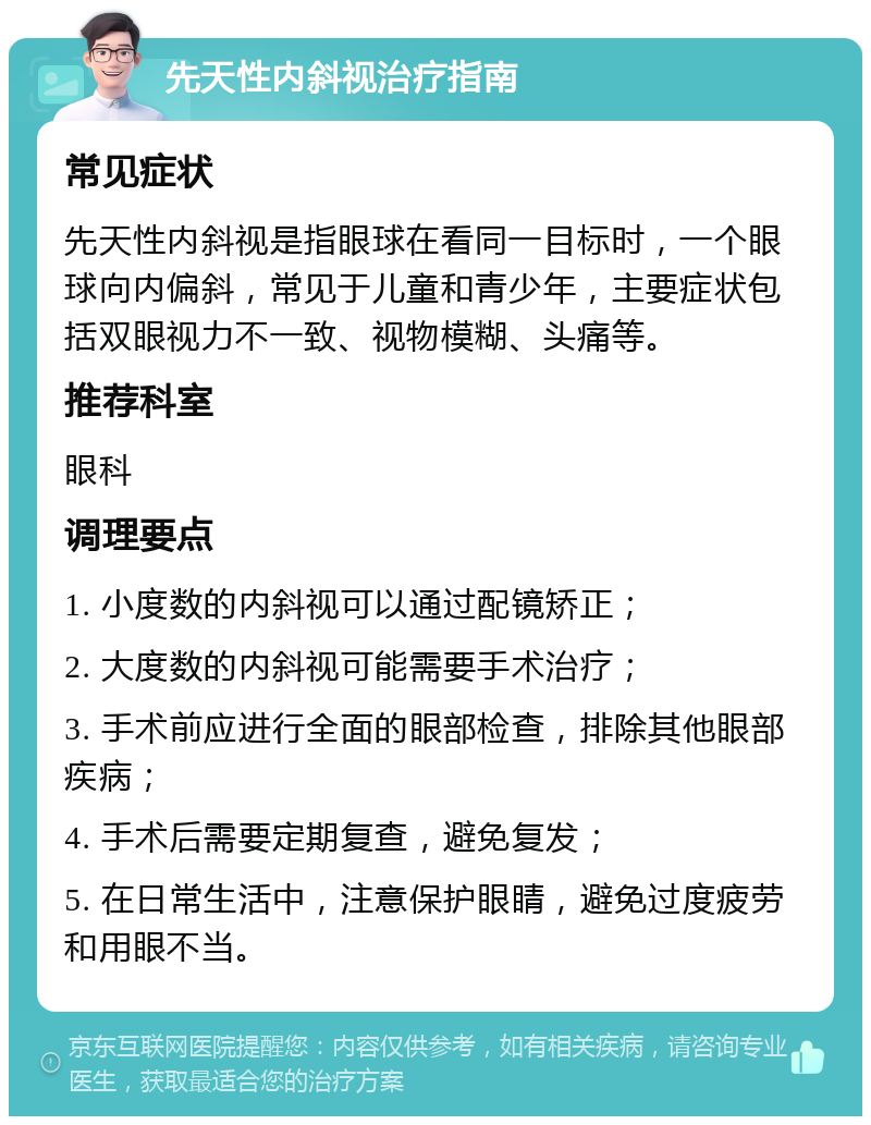 先天性内斜视治疗指南 常见症状 先天性内斜视是指眼球在看同一目标时，一个眼球向内偏斜，常见于儿童和青少年，主要症状包括双眼视力不一致、视物模糊、头痛等。 推荐科室 眼科 调理要点 1. 小度数的内斜视可以通过配镜矫正； 2. 大度数的内斜视可能需要手术治疗； 3. 手术前应进行全面的眼部检查，排除其他眼部疾病； 4. 手术后需要定期复查，避免复发； 5. 在日常生活中，注意保护眼睛，避免过度疲劳和用眼不当。