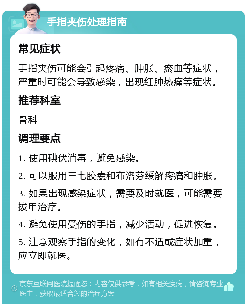 手指夹伤处理指南 常见症状 手指夹伤可能会引起疼痛、肿胀、瘀血等症状，严重时可能会导致感染，出现红肿热痛等症状。 推荐科室 骨科 调理要点 1. 使用碘伏消毒，避免感染。 2. 可以服用三七胶囊和布洛芬缓解疼痛和肿胀。 3. 如果出现感染症状，需要及时就医，可能需要拔甲治疗。 4. 避免使用受伤的手指，减少活动，促进恢复。 5. 注意观察手指的变化，如有不适或症状加重，应立即就医。