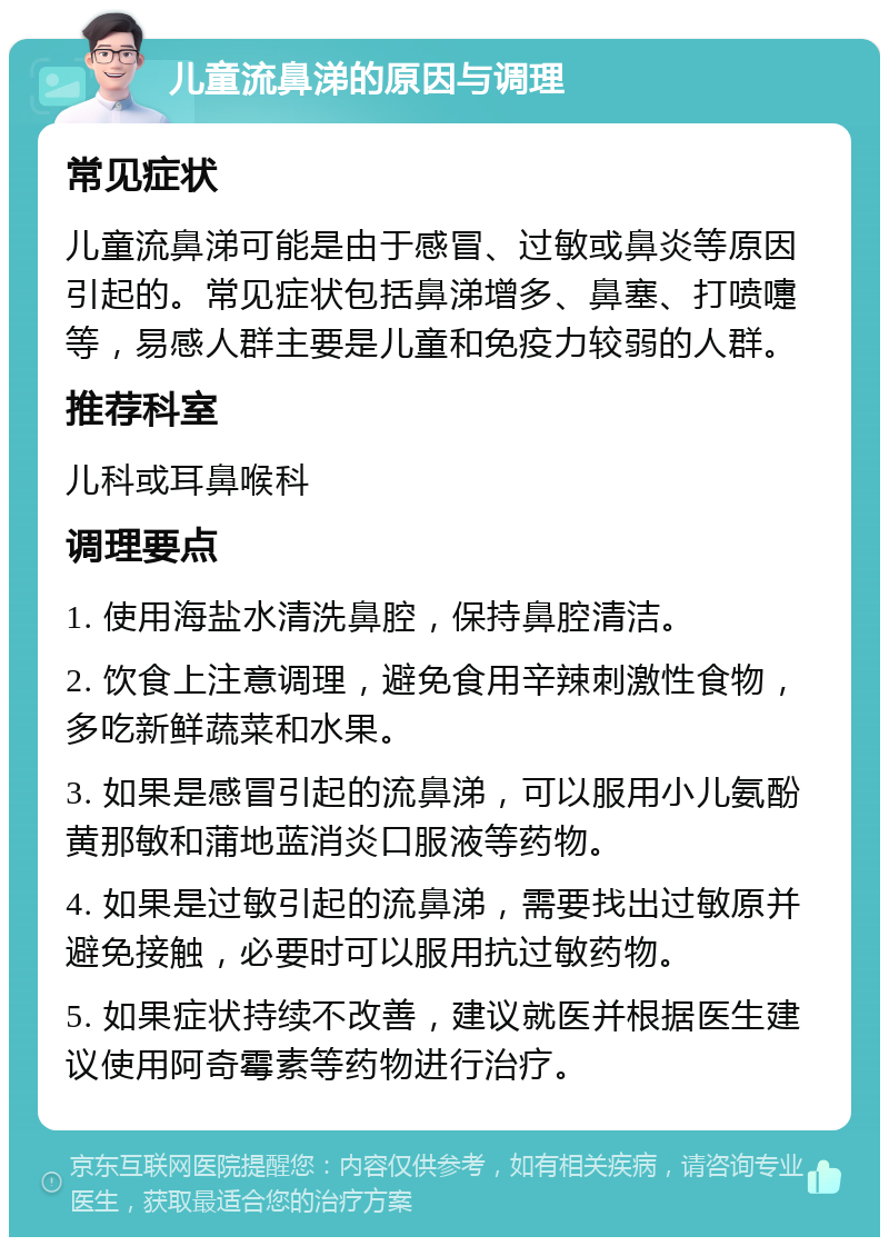 儿童流鼻涕的原因与调理 常见症状 儿童流鼻涕可能是由于感冒、过敏或鼻炎等原因引起的。常见症状包括鼻涕增多、鼻塞、打喷嚏等，易感人群主要是儿童和免疫力较弱的人群。 推荐科室 儿科或耳鼻喉科 调理要点 1. 使用海盐水清洗鼻腔，保持鼻腔清洁。 2. 饮食上注意调理，避免食用辛辣刺激性食物，多吃新鲜蔬菜和水果。 3. 如果是感冒引起的流鼻涕，可以服用小儿氨酚黄那敏和蒲地蓝消炎口服液等药物。 4. 如果是过敏引起的流鼻涕，需要找出过敏原并避免接触，必要时可以服用抗过敏药物。 5. 如果症状持续不改善，建议就医并根据医生建议使用阿奇霉素等药物进行治疗。