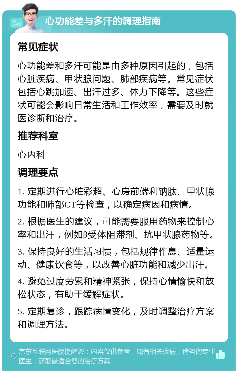 心功能差与多汗的调理指南 常见症状 心功能差和多汗可能是由多种原因引起的，包括心脏疾病、甲状腺问题、肺部疾病等。常见症状包括心跳加速、出汗过多、体力下降等。这些症状可能会影响日常生活和工作效率，需要及时就医诊断和治疗。 推荐科室 心内科 调理要点 1. 定期进行心脏彩超、心房前端利钠肽、甲状腺功能和肺部CT等检查，以确定病因和病情。 2. 根据医生的建议，可能需要服用药物来控制心率和出汗，例如β受体阻滞剂、抗甲状腺药物等。 3. 保持良好的生活习惯，包括规律作息、适量运动、健康饮食等，以改善心脏功能和减少出汗。 4. 避免过度劳累和精神紧张，保持心情愉快和放松状态，有助于缓解症状。 5. 定期复诊，跟踪病情变化，及时调整治疗方案和调理方法。