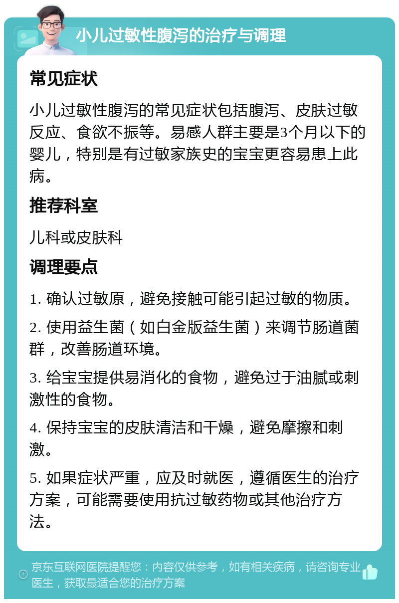 小儿过敏性腹泻的治疗与调理 常见症状 小儿过敏性腹泻的常见症状包括腹泻、皮肤过敏反应、食欲不振等。易感人群主要是3个月以下的婴儿，特别是有过敏家族史的宝宝更容易患上此病。 推荐科室 儿科或皮肤科 调理要点 1. 确认过敏原，避免接触可能引起过敏的物质。 2. 使用益生菌（如白金版益生菌）来调节肠道菌群，改善肠道环境。 3. 给宝宝提供易消化的食物，避免过于油腻或刺激性的食物。 4. 保持宝宝的皮肤清洁和干燥，避免摩擦和刺激。 5. 如果症状严重，应及时就医，遵循医生的治疗方案，可能需要使用抗过敏药物或其他治疗方法。