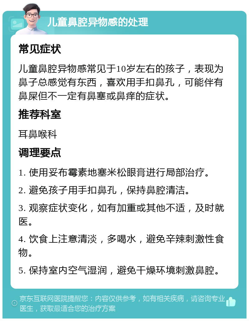 儿童鼻腔异物感的处理 常见症状 儿童鼻腔异物感常见于10岁左右的孩子，表现为鼻子总感觉有东西，喜欢用手扣鼻孔，可能伴有鼻屎但不一定有鼻塞或鼻痒的症状。 推荐科室 耳鼻喉科 调理要点 1. 使用妥布霉素地塞米松眼膏进行局部治疗。 2. 避免孩子用手扣鼻孔，保持鼻腔清洁。 3. 观察症状变化，如有加重或其他不适，及时就医。 4. 饮食上注意清淡，多喝水，避免辛辣刺激性食物。 5. 保持室内空气湿润，避免干燥环境刺激鼻腔。