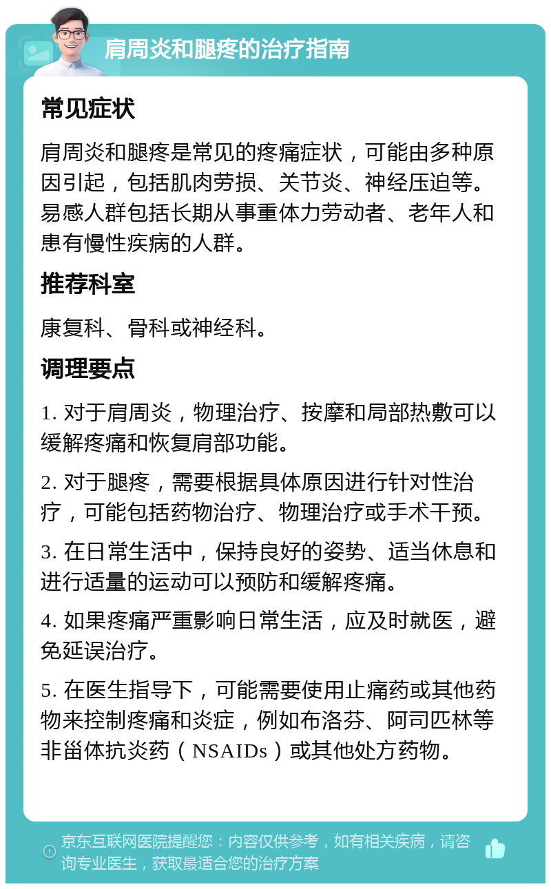 肩周炎和腿疼的治疗指南 常见症状 肩周炎和腿疼是常见的疼痛症状，可能由多种原因引起，包括肌肉劳损、关节炎、神经压迫等。易感人群包括长期从事重体力劳动者、老年人和患有慢性疾病的人群。 推荐科室 康复科、骨科或神经科。 调理要点 1. 对于肩周炎，物理治疗、按摩和局部热敷可以缓解疼痛和恢复肩部功能。 2. 对于腿疼，需要根据具体原因进行针对性治疗，可能包括药物治疗、物理治疗或手术干预。 3. 在日常生活中，保持良好的姿势、适当休息和进行适量的运动可以预防和缓解疼痛。 4. 如果疼痛严重影响日常生活，应及时就医，避免延误治疗。 5. 在医生指导下，可能需要使用止痛药或其他药物来控制疼痛和炎症，例如布洛芬、阿司匹林等非甾体抗炎药（NSAIDs）或其他处方药物。