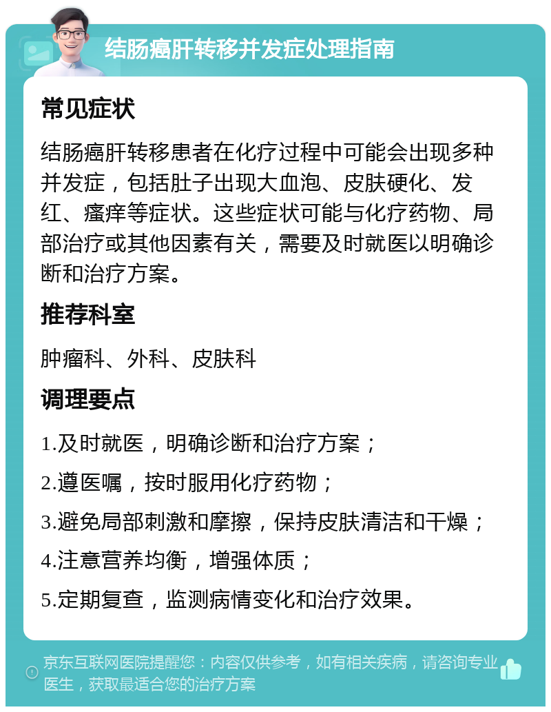 结肠癌肝转移并发症处理指南 常见症状 结肠癌肝转移患者在化疗过程中可能会出现多种并发症，包括肚子出现大血泡、皮肤硬化、发红、瘙痒等症状。这些症状可能与化疗药物、局部治疗或其他因素有关，需要及时就医以明确诊断和治疗方案。 推荐科室 肿瘤科、外科、皮肤科 调理要点 1.及时就医，明确诊断和治疗方案； 2.遵医嘱，按时服用化疗药物； 3.避免局部刺激和摩擦，保持皮肤清洁和干燥； 4.注意营养均衡，增强体质； 5.定期复查，监测病情变化和治疗效果。