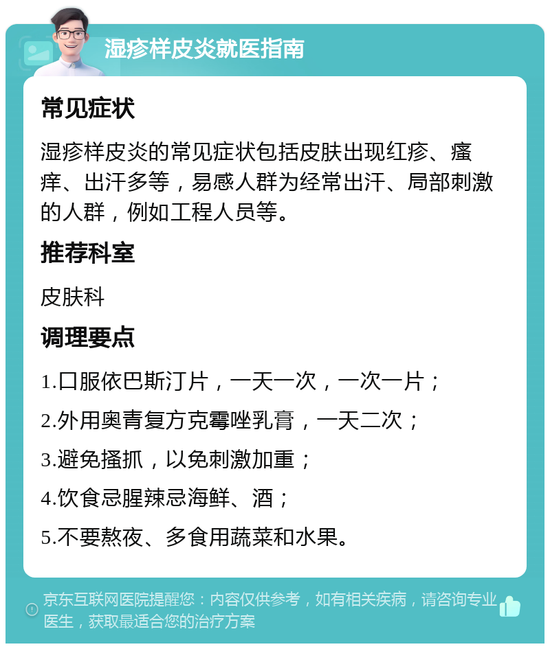 湿疹样皮炎就医指南 常见症状 湿疹样皮炎的常见症状包括皮肤出现红疹、瘙痒、出汗多等，易感人群为经常出汗、局部刺激的人群，例如工程人员等。 推荐科室 皮肤科 调理要点 1.口服依巴斯汀片，一天一次，一次一片； 2.外用奥青复方克霉唑乳膏，一天二次； 3.避免搔抓，以免刺激加重； 4.饮食忌腥辣忌海鲜、酒； 5.不要熬夜、多食用蔬菜和水果。