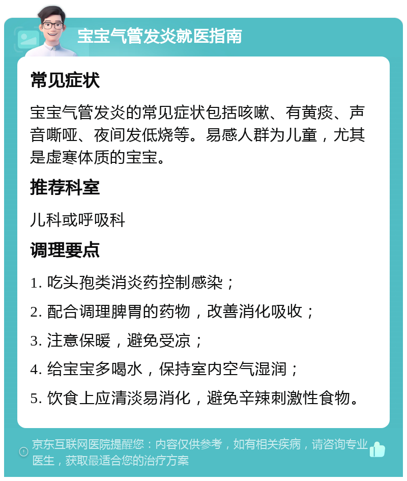 宝宝气管发炎就医指南 常见症状 宝宝气管发炎的常见症状包括咳嗽、有黄痰、声音嘶哑、夜间发低烧等。易感人群为儿童，尤其是虚寒体质的宝宝。 推荐科室 儿科或呼吸科 调理要点 1. 吃头孢类消炎药控制感染； 2. 配合调理脾胃的药物，改善消化吸收； 3. 注意保暖，避免受凉； 4. 给宝宝多喝水，保持室内空气湿润； 5. 饮食上应清淡易消化，避免辛辣刺激性食物。