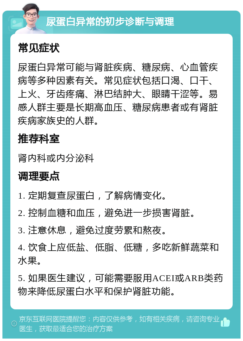 尿蛋白异常的初步诊断与调理 常见症状 尿蛋白异常可能与肾脏疾病、糖尿病、心血管疾病等多种因素有关。常见症状包括口渴、口干、上火、牙齿疼痛、淋巴结肿大、眼睛干涩等。易感人群主要是长期高血压、糖尿病患者或有肾脏疾病家族史的人群。 推荐科室 肾内科或内分泌科 调理要点 1. 定期复查尿蛋白，了解病情变化。 2. 控制血糖和血压，避免进一步损害肾脏。 3. 注意休息，避免过度劳累和熬夜。 4. 饮食上应低盐、低脂、低糖，多吃新鲜蔬菜和水果。 5. 如果医生建议，可能需要服用ACEI或ARB类药物来降低尿蛋白水平和保护肾脏功能。