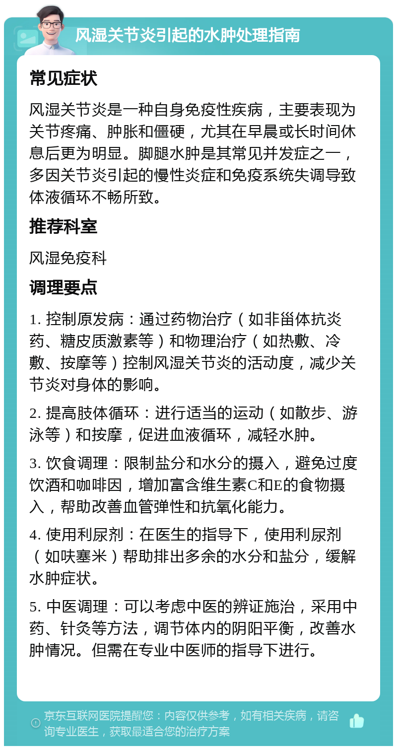 风湿关节炎引起的水肿处理指南 常见症状 风湿关节炎是一种自身免疫性疾病，主要表现为关节疼痛、肿胀和僵硬，尤其在早晨或长时间休息后更为明显。脚腿水肿是其常见并发症之一，多因关节炎引起的慢性炎症和免疫系统失调导致体液循环不畅所致。 推荐科室 风湿免疫科 调理要点 1. 控制原发病：通过药物治疗（如非甾体抗炎药、糖皮质激素等）和物理治疗（如热敷、冷敷、按摩等）控制风湿关节炎的活动度，减少关节炎对身体的影响。 2. 提高肢体循环：进行适当的运动（如散步、游泳等）和按摩，促进血液循环，减轻水肿。 3. 饮食调理：限制盐分和水分的摄入，避免过度饮酒和咖啡因，增加富含维生素C和E的食物摄入，帮助改善血管弹性和抗氧化能力。 4. 使用利尿剂：在医生的指导下，使用利尿剂（如呋塞米）帮助排出多余的水分和盐分，缓解水肿症状。 5. 中医调理：可以考虑中医的辨证施治，采用中药、针灸等方法，调节体内的阴阳平衡，改善水肿情况。但需在专业中医师的指导下进行。