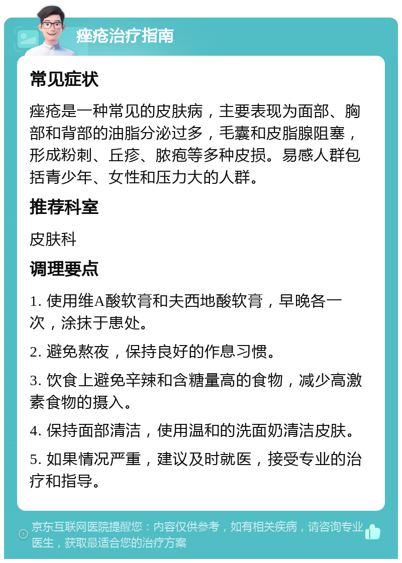 痤疮治疗指南 常见症状 痤疮是一种常见的皮肤病，主要表现为面部、胸部和背部的油脂分泌过多，毛囊和皮脂腺阻塞，形成粉刺、丘疹、脓疱等多种皮损。易感人群包括青少年、女性和压力大的人群。 推荐科室 皮肤科 调理要点 1. 使用维A酸软膏和夫西地酸软膏，早晚各一次，涂抹于患处。 2. 避免熬夜，保持良好的作息习惯。 3. 饮食上避免辛辣和含糖量高的食物，减少高激素食物的摄入。 4. 保持面部清洁，使用温和的洗面奶清洁皮肤。 5. 如果情况严重，建议及时就医，接受专业的治疗和指导。