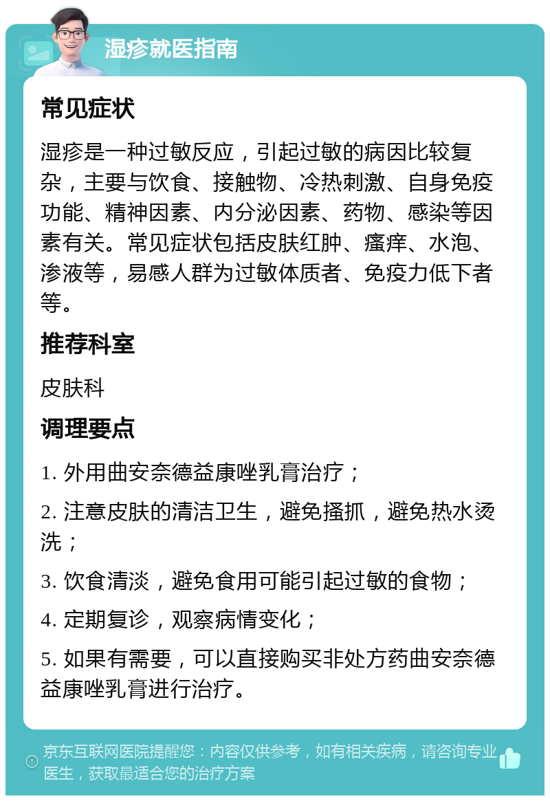 湿疹就医指南 常见症状 湿疹是一种过敏反应，引起过敏的病因比较复杂，主要与饮食、接触物、冷热刺激、自身免疫功能、精神因素、内分泌因素、药物、感染等因素有关。常见症状包括皮肤红肿、瘙痒、水泡、渗液等，易感人群为过敏体质者、免疫力低下者等。 推荐科室 皮肤科 调理要点 1. 外用曲安奈德益康唑乳膏治疗； 2. 注意皮肤的清洁卫生，避免搔抓，避免热水烫洗； 3. 饮食清淡，避免食用可能引起过敏的食物； 4. 定期复诊，观察病情变化； 5. 如果有需要，可以直接购买非处方药曲安奈德益康唑乳膏进行治疗。