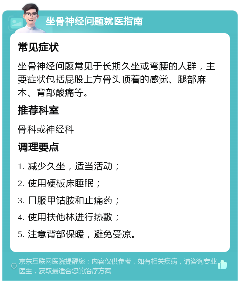 坐骨神经问题就医指南 常见症状 坐骨神经问题常见于长期久坐或弯腰的人群，主要症状包括屁股上方骨头顶着的感觉、腿部麻木、背部酸痛等。 推荐科室 骨科或神经科 调理要点 1. 减少久坐，适当活动； 2. 使用硬板床睡眠； 3. 口服甲钴胺和止痛药； 4. 使用扶他林进行热敷； 5. 注意背部保暖，避免受凉。