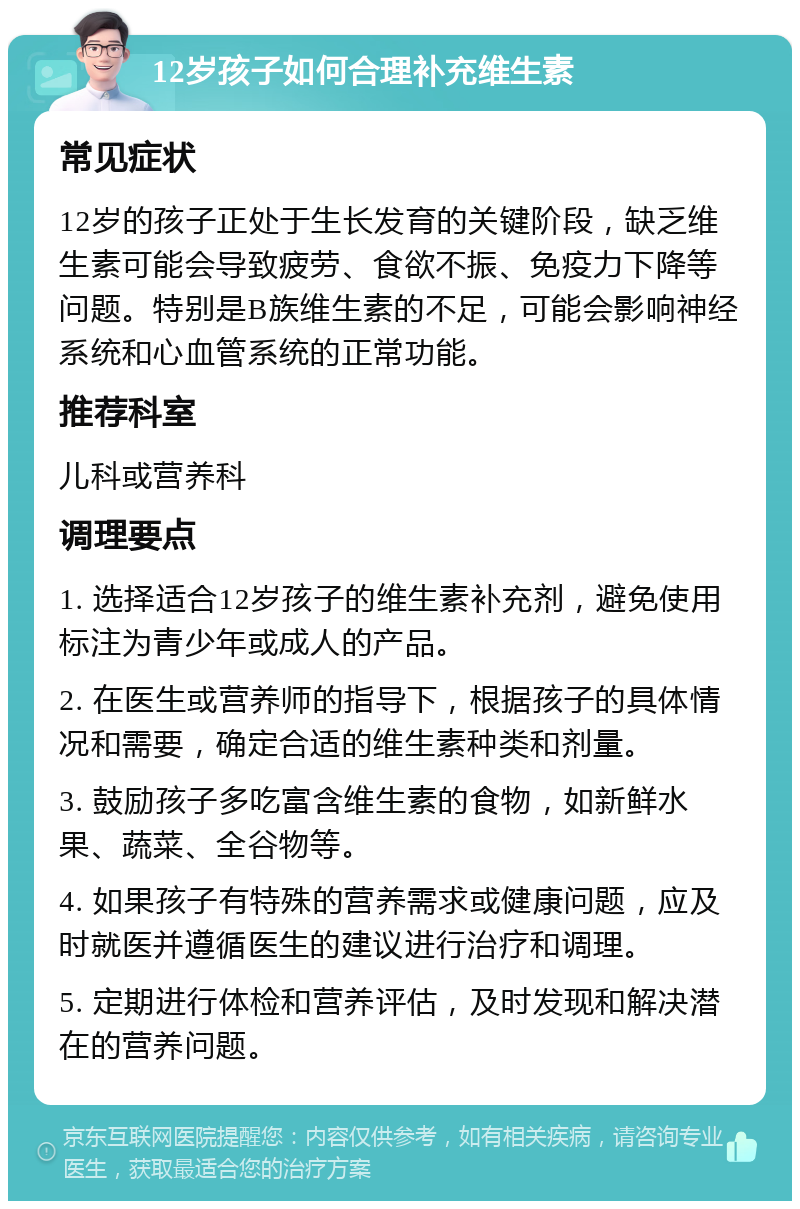 12岁孩子如何合理补充维生素 常见症状 12岁的孩子正处于生长发育的关键阶段，缺乏维生素可能会导致疲劳、食欲不振、免疫力下降等问题。特别是B族维生素的不足，可能会影响神经系统和心血管系统的正常功能。 推荐科室 儿科或营养科 调理要点 1. 选择适合12岁孩子的维生素补充剂，避免使用标注为青少年或成人的产品。 2. 在医生或营养师的指导下，根据孩子的具体情况和需要，确定合适的维生素种类和剂量。 3. 鼓励孩子多吃富含维生素的食物，如新鲜水果、蔬菜、全谷物等。 4. 如果孩子有特殊的营养需求或健康问题，应及时就医并遵循医生的建议进行治疗和调理。 5. 定期进行体检和营养评估，及时发现和解决潜在的营养问题。