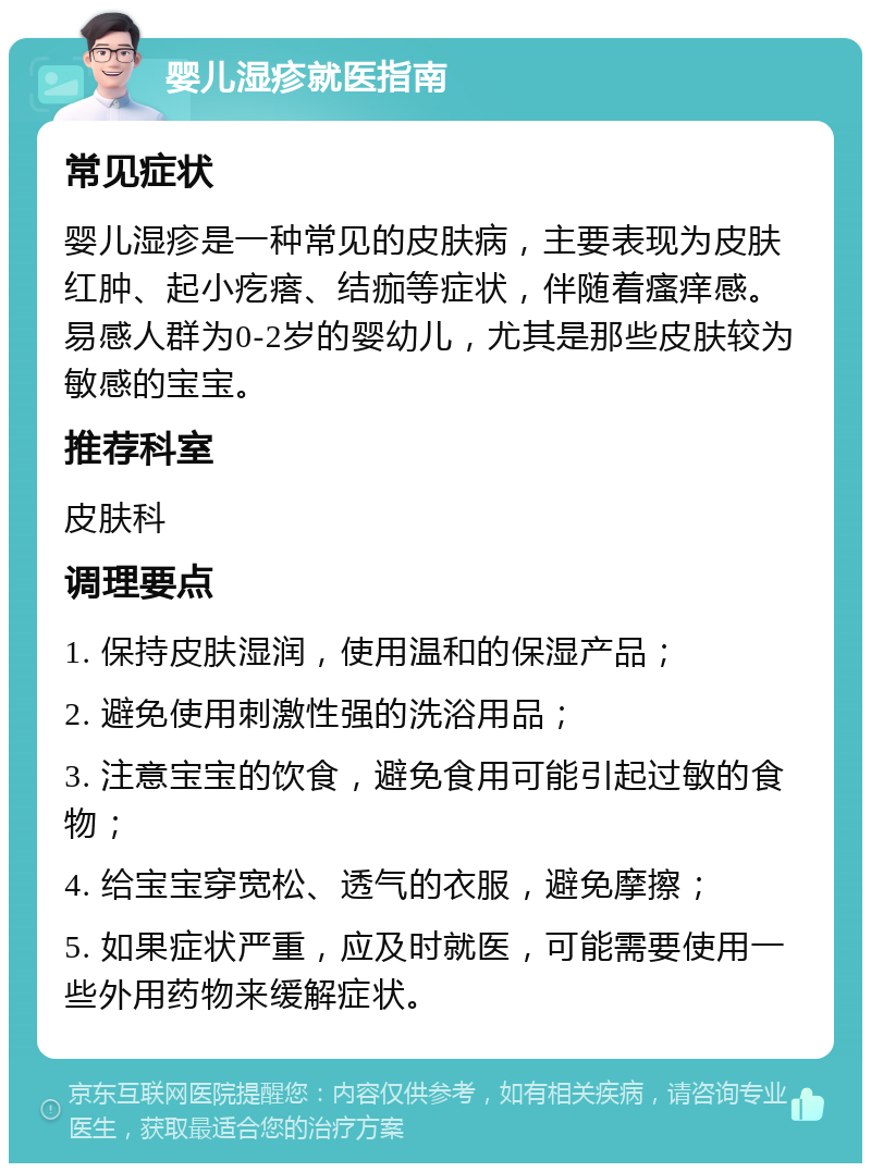 婴儿湿疹就医指南 常见症状 婴儿湿疹是一种常见的皮肤病，主要表现为皮肤红肿、起小疙瘩、结痂等症状，伴随着瘙痒感。易感人群为0-2岁的婴幼儿，尤其是那些皮肤较为敏感的宝宝。 推荐科室 皮肤科 调理要点 1. 保持皮肤湿润，使用温和的保湿产品； 2. 避免使用刺激性强的洗浴用品； 3. 注意宝宝的饮食，避免食用可能引起过敏的食物； 4. 给宝宝穿宽松、透气的衣服，避免摩擦； 5. 如果症状严重，应及时就医，可能需要使用一些外用药物来缓解症状。