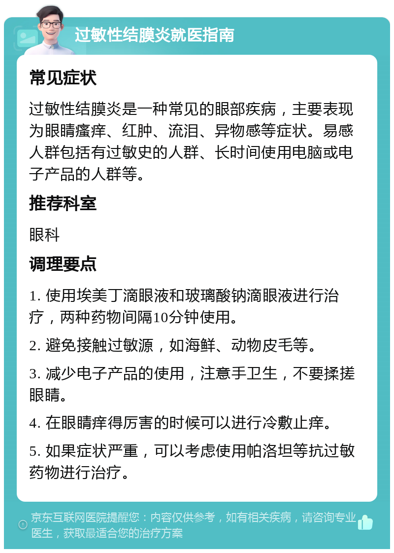 过敏性结膜炎就医指南 常见症状 过敏性结膜炎是一种常见的眼部疾病，主要表现为眼睛瘙痒、红肿、流泪、异物感等症状。易感人群包括有过敏史的人群、长时间使用电脑或电子产品的人群等。 推荐科室 眼科 调理要点 1. 使用埃美丁滴眼液和玻璃酸钠滴眼液进行治疗，两种药物间隔10分钟使用。 2. 避免接触过敏源，如海鲜、动物皮毛等。 3. 减少电子产品的使用，注意手卫生，不要揉搓眼睛。 4. 在眼睛痒得厉害的时候可以进行冷敷止痒。 5. 如果症状严重，可以考虑使用帕洛坦等抗过敏药物进行治疗。