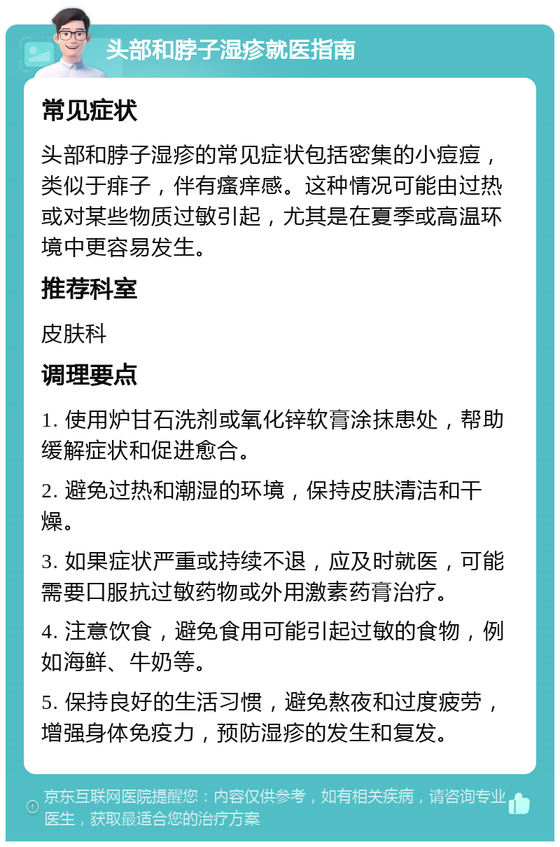 头部和脖子湿疹就医指南 常见症状 头部和脖子湿疹的常见症状包括密集的小痘痘，类似于痱子，伴有瘙痒感。这种情况可能由过热或对某些物质过敏引起，尤其是在夏季或高温环境中更容易发生。 推荐科室 皮肤科 调理要点 1. 使用炉甘石洗剂或氧化锌软膏涂抹患处，帮助缓解症状和促进愈合。 2. 避免过热和潮湿的环境，保持皮肤清洁和干燥。 3. 如果症状严重或持续不退，应及时就医，可能需要口服抗过敏药物或外用激素药膏治疗。 4. 注意饮食，避免食用可能引起过敏的食物，例如海鲜、牛奶等。 5. 保持良好的生活习惯，避免熬夜和过度疲劳，增强身体免疫力，预防湿疹的发生和复发。