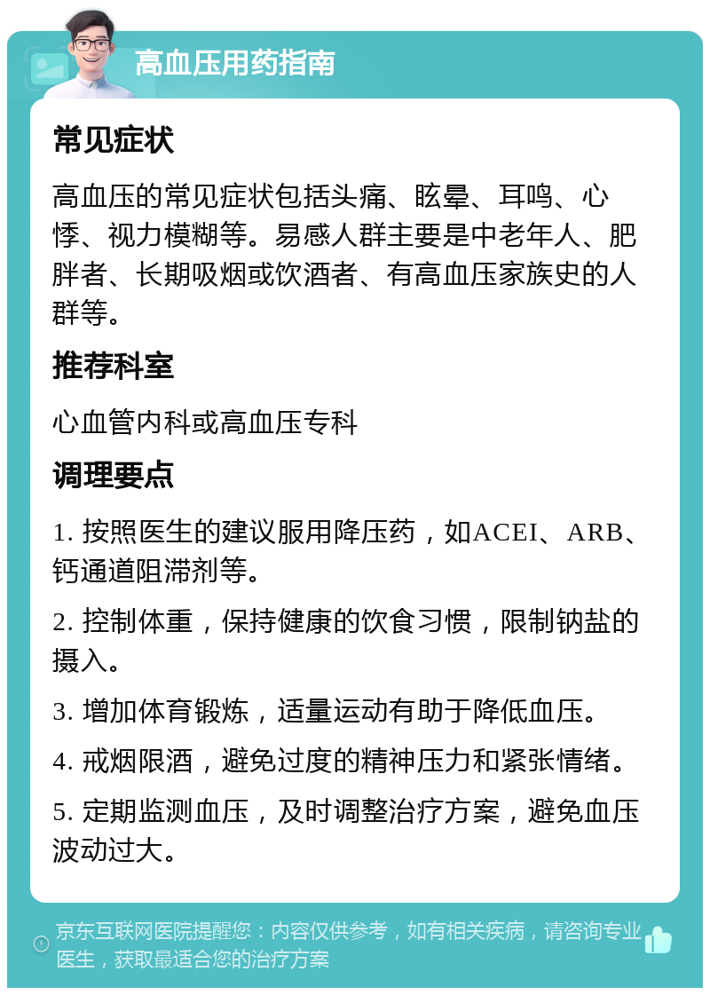 高血压用药指南 常见症状 高血压的常见症状包括头痛、眩晕、耳鸣、心悸、视力模糊等。易感人群主要是中老年人、肥胖者、长期吸烟或饮酒者、有高血压家族史的人群等。 推荐科室 心血管内科或高血压专科 调理要点 1. 按照医生的建议服用降压药，如ACEI、ARB、钙通道阻滞剂等。 2. 控制体重，保持健康的饮食习惯，限制钠盐的摄入。 3. 增加体育锻炼，适量运动有助于降低血压。 4. 戒烟限酒，避免过度的精神压力和紧张情绪。 5. 定期监测血压，及时调整治疗方案，避免血压波动过大。