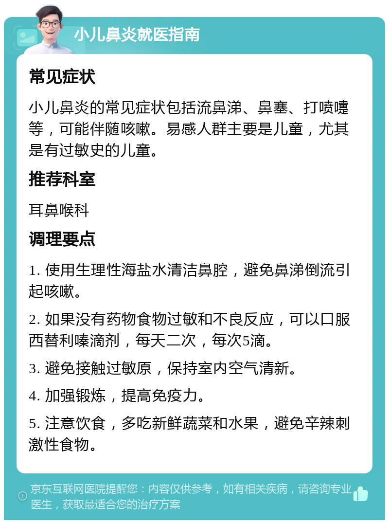 小儿鼻炎就医指南 常见症状 小儿鼻炎的常见症状包括流鼻涕、鼻塞、打喷嚏等，可能伴随咳嗽。易感人群主要是儿童，尤其是有过敏史的儿童。 推荐科室 耳鼻喉科 调理要点 1. 使用生理性海盐水清洁鼻腔，避免鼻涕倒流引起咳嗽。 2. 如果没有药物食物过敏和不良反应，可以口服西替利嗪滴剂，每天二次，每次5滴。 3. 避免接触过敏原，保持室内空气清新。 4. 加强锻炼，提高免疫力。 5. 注意饮食，多吃新鲜蔬菜和水果，避免辛辣刺激性食物。