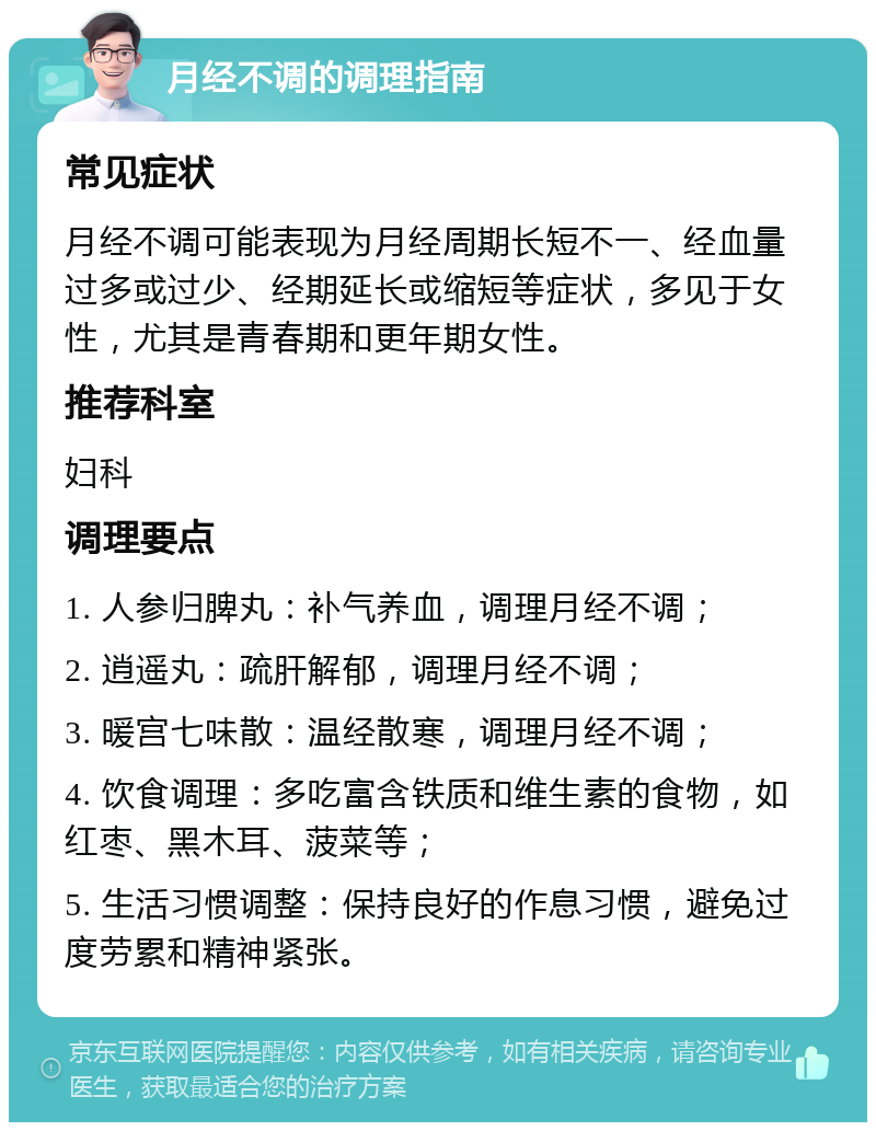 月经不调的调理指南 常见症状 月经不调可能表现为月经周期长短不一、经血量过多或过少、经期延长或缩短等症状，多见于女性，尤其是青春期和更年期女性。 推荐科室 妇科 调理要点 1. 人参归脾丸：补气养血，调理月经不调； 2. 逍遥丸：疏肝解郁，调理月经不调； 3. 暖宫七味散：温经散寒，调理月经不调； 4. 饮食调理：多吃富含铁质和维生素的食物，如红枣、黑木耳、菠菜等； 5. 生活习惯调整：保持良好的作息习惯，避免过度劳累和精神紧张。