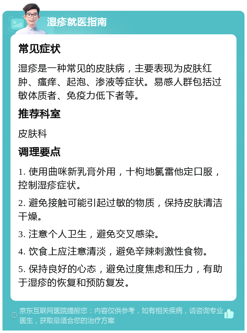 湿疹就医指南 常见症状 湿疹是一种常见的皮肤病，主要表现为皮肤红肿、瘙痒、起泡、渗液等症状。易感人群包括过敏体质者、免疫力低下者等。 推荐科室 皮肤科 调理要点 1. 使用曲咪新乳膏外用，十枸地氯雷他定口服，控制湿疹症状。 2. 避免接触可能引起过敏的物质，保持皮肤清洁干燥。 3. 注意个人卫生，避免交叉感染。 4. 饮食上应注意清淡，避免辛辣刺激性食物。 5. 保持良好的心态，避免过度焦虑和压力，有助于湿疹的恢复和预防复发。