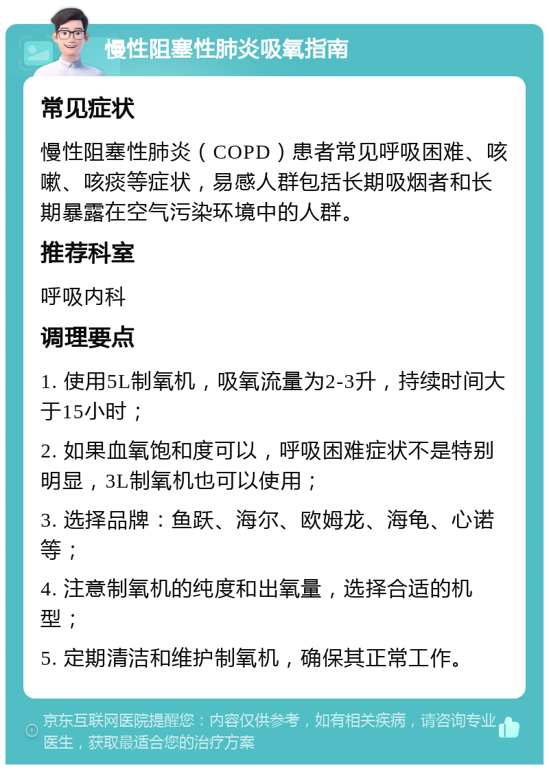 慢性阻塞性肺炎吸氧指南 常见症状 慢性阻塞性肺炎（COPD）患者常见呼吸困难、咳嗽、咳痰等症状，易感人群包括长期吸烟者和长期暴露在空气污染环境中的人群。 推荐科室 呼吸内科 调理要点 1. 使用5L制氧机，吸氧流量为2-3升，持续时间大于15小时； 2. 如果血氧饱和度可以，呼吸困难症状不是特别明显，3L制氧机也可以使用； 3. 选择品牌：鱼跃、海尔、欧姆龙、海龟、心诺等； 4. 注意制氧机的纯度和出氧量，选择合适的机型； 5. 定期清洁和维护制氧机，确保其正常工作。