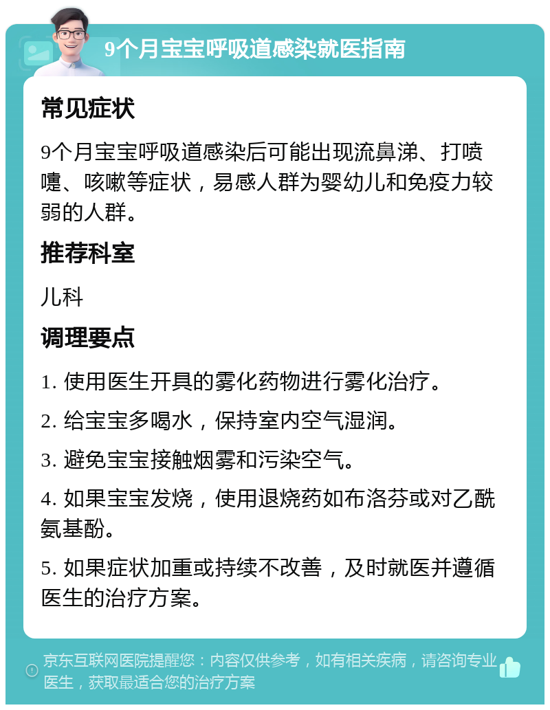 9个月宝宝呼吸道感染就医指南 常见症状 9个月宝宝呼吸道感染后可能出现流鼻涕、打喷嚏、咳嗽等症状，易感人群为婴幼儿和免疫力较弱的人群。 推荐科室 儿科 调理要点 1. 使用医生开具的雾化药物进行雾化治疗。 2. 给宝宝多喝水，保持室内空气湿润。 3. 避免宝宝接触烟雾和污染空气。 4. 如果宝宝发烧，使用退烧药如布洛芬或对乙酰氨基酚。 5. 如果症状加重或持续不改善，及时就医并遵循医生的治疗方案。