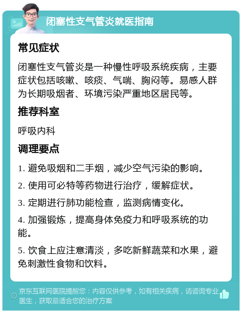 闭塞性支气管炎就医指南 常见症状 闭塞性支气管炎是一种慢性呼吸系统疾病，主要症状包括咳嗽、咳痰、气喘、胸闷等。易感人群为长期吸烟者、环境污染严重地区居民等。 推荐科室 呼吸内科 调理要点 1. 避免吸烟和二手烟，减少空气污染的影响。 2. 使用可必特等药物进行治疗，缓解症状。 3. 定期进行肺功能检查，监测病情变化。 4. 加强锻炼，提高身体免疫力和呼吸系统的功能。 5. 饮食上应注意清淡，多吃新鲜蔬菜和水果，避免刺激性食物和饮料。