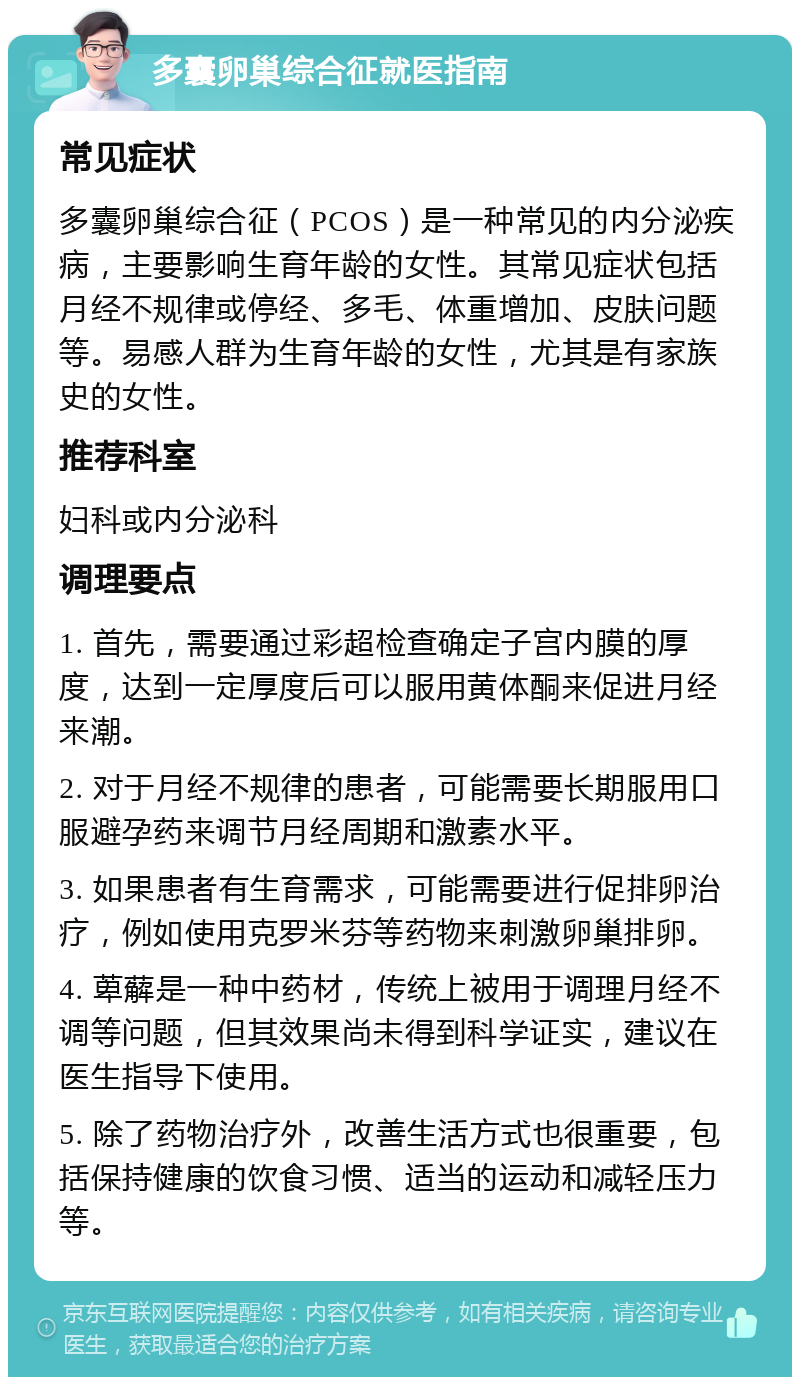 多囊卵巢综合征就医指南 常见症状 多囊卵巢综合征（PCOS）是一种常见的内分泌疾病，主要影响生育年龄的女性。其常见症状包括月经不规律或停经、多毛、体重增加、皮肤问题等。易感人群为生育年龄的女性，尤其是有家族史的女性。 推荐科室 妇科或内分泌科 调理要点 1. 首先，需要通过彩超检查确定子宫内膜的厚度，达到一定厚度后可以服用黄体酮来促进月经来潮。 2. 对于月经不规律的患者，可能需要长期服用口服避孕药来调节月经周期和激素水平。 3. 如果患者有生育需求，可能需要进行促排卵治疗，例如使用克罗米芬等药物来刺激卵巢排卵。 4. 萆薢是一种中药材，传统上被用于调理月经不调等问题，但其效果尚未得到科学证实，建议在医生指导下使用。 5. 除了药物治疗外，改善生活方式也很重要，包括保持健康的饮食习惯、适当的运动和减轻压力等。