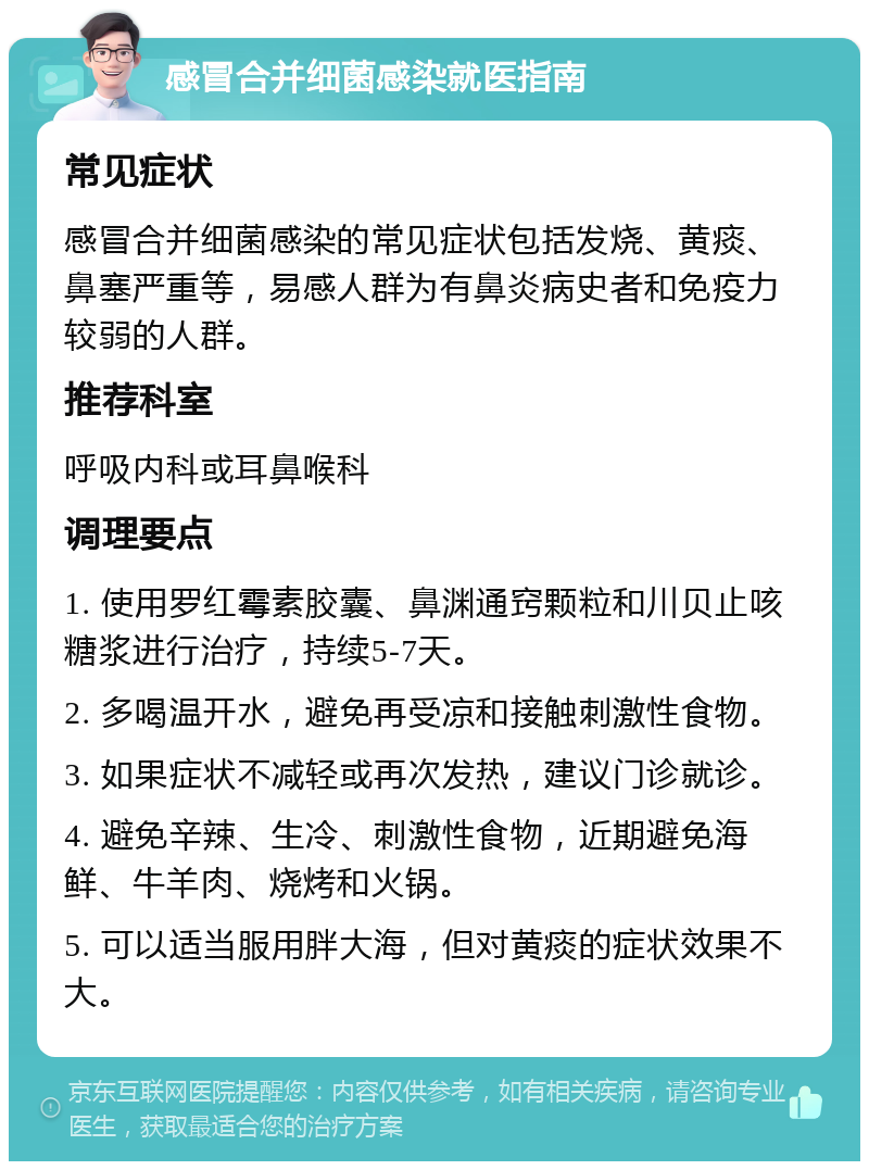 感冒合并细菌感染就医指南 常见症状 感冒合并细菌感染的常见症状包括发烧、黄痰、鼻塞严重等，易感人群为有鼻炎病史者和免疫力较弱的人群。 推荐科室 呼吸内科或耳鼻喉科 调理要点 1. 使用罗红霉素胶囊、鼻渊通窍颗粒和川贝止咳糖浆进行治疗，持续5-7天。 2. 多喝温开水，避免再受凉和接触刺激性食物。 3. 如果症状不减轻或再次发热，建议门诊就诊。 4. 避免辛辣、生冷、刺激性食物，近期避免海鲜、牛羊肉、烧烤和火锅。 5. 可以适当服用胖大海，但对黄痰的症状效果不大。