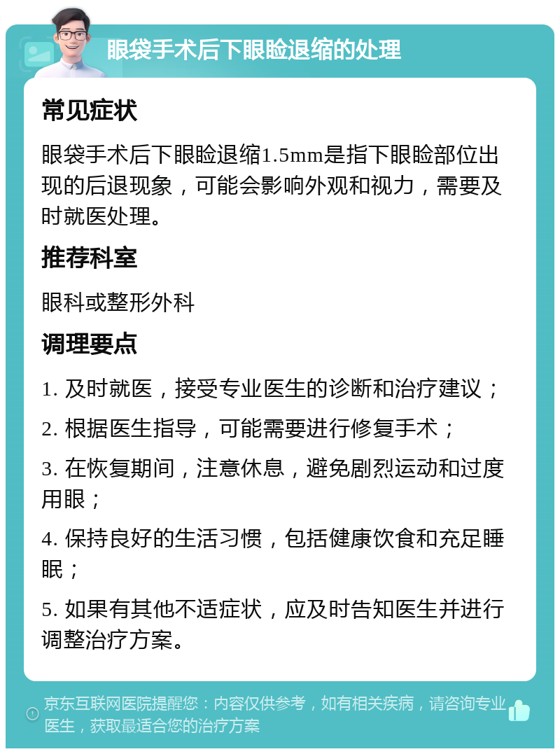 眼袋手术后下眼睑退缩的处理 常见症状 眼袋手术后下眼睑退缩1.5mm是指下眼睑部位出现的后退现象，可能会影响外观和视力，需要及时就医处理。 推荐科室 眼科或整形外科 调理要点 1. 及时就医，接受专业医生的诊断和治疗建议； 2. 根据医生指导，可能需要进行修复手术； 3. 在恢复期间，注意休息，避免剧烈运动和过度用眼； 4. 保持良好的生活习惯，包括健康饮食和充足睡眠； 5. 如果有其他不适症状，应及时告知医生并进行调整治疗方案。