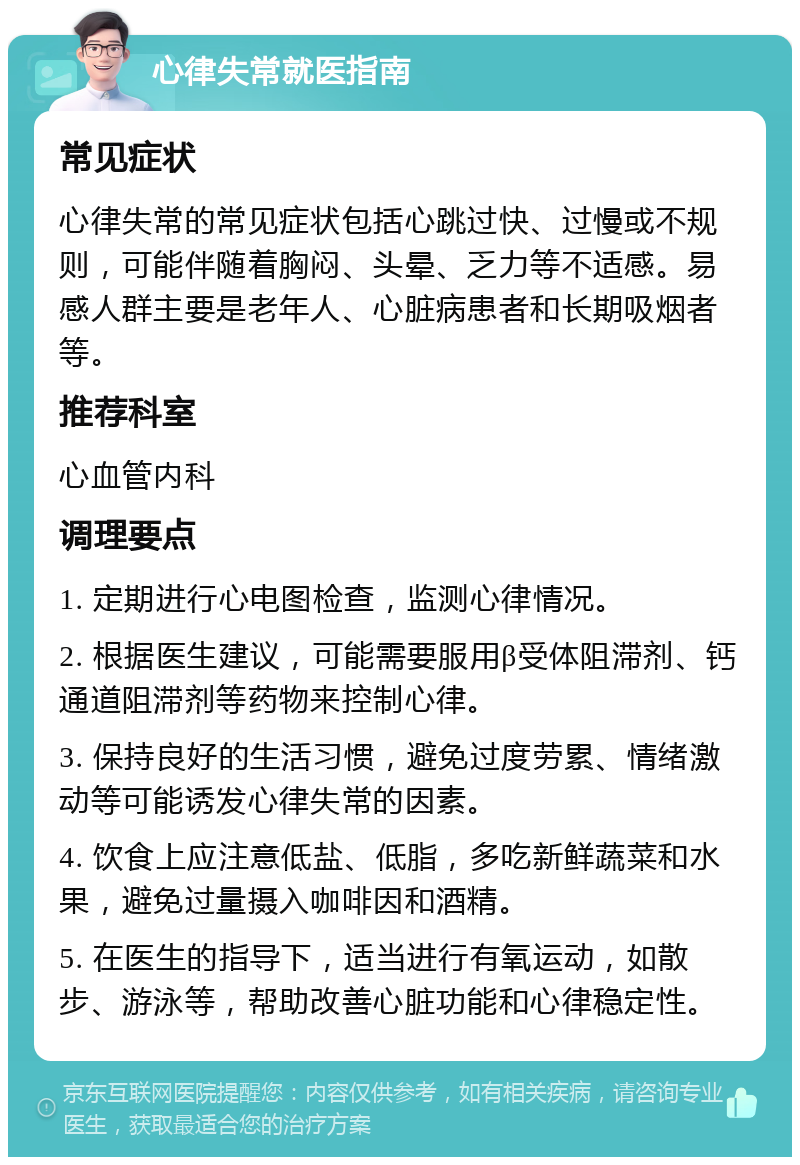 心律失常就医指南 常见症状 心律失常的常见症状包括心跳过快、过慢或不规则，可能伴随着胸闷、头晕、乏力等不适感。易感人群主要是老年人、心脏病患者和长期吸烟者等。 推荐科室 心血管内科 调理要点 1. 定期进行心电图检查，监测心律情况。 2. 根据医生建议，可能需要服用β受体阻滞剂、钙通道阻滞剂等药物来控制心律。 3. 保持良好的生活习惯，避免过度劳累、情绪激动等可能诱发心律失常的因素。 4. 饮食上应注意低盐、低脂，多吃新鲜蔬菜和水果，避免过量摄入咖啡因和酒精。 5. 在医生的指导下，适当进行有氧运动，如散步、游泳等，帮助改善心脏功能和心律稳定性。