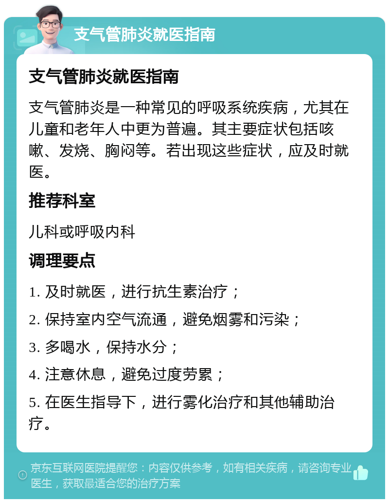 支气管肺炎就医指南 支气管肺炎就医指南 支气管肺炎是一种常见的呼吸系统疾病，尤其在儿童和老年人中更为普遍。其主要症状包括咳嗽、发烧、胸闷等。若出现这些症状，应及时就医。 推荐科室 儿科或呼吸内科 调理要点 1. 及时就医，进行抗生素治疗； 2. 保持室内空气流通，避免烟雾和污染； 3. 多喝水，保持水分； 4. 注意休息，避免过度劳累； 5. 在医生指导下，进行雾化治疗和其他辅助治疗。