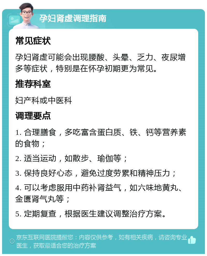 孕妇肾虚调理指南 常见症状 孕妇肾虚可能会出现腰酸、头晕、乏力、夜尿增多等症状，特别是在怀孕初期更为常见。 推荐科室 妇产科或中医科 调理要点 1. 合理膳食，多吃富含蛋白质、铁、钙等营养素的食物； 2. 适当运动，如散步、瑜伽等； 3. 保持良好心态，避免过度劳累和精神压力； 4. 可以考虑服用中药补肾益气，如六味地黄丸、金匮肾气丸等； 5. 定期复查，根据医生建议调整治疗方案。