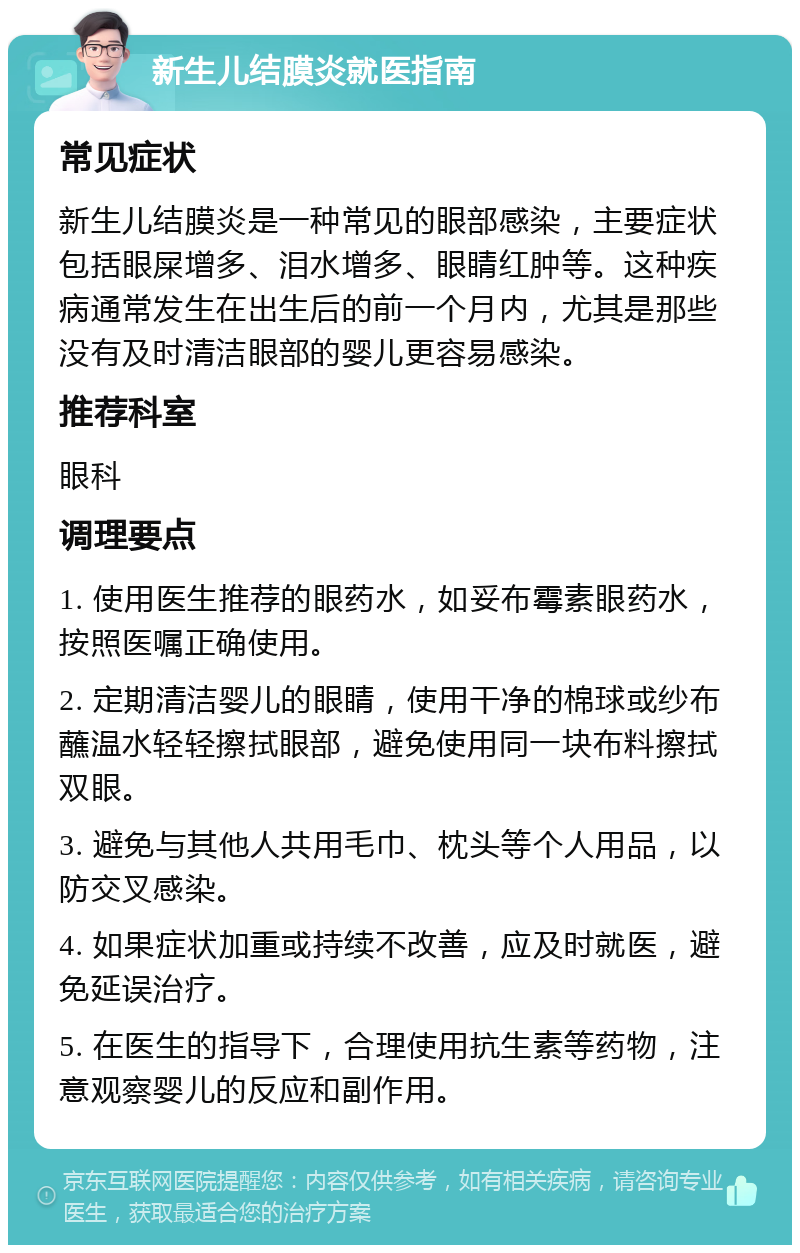 新生儿结膜炎就医指南 常见症状 新生儿结膜炎是一种常见的眼部感染，主要症状包括眼屎增多、泪水增多、眼睛红肿等。这种疾病通常发生在出生后的前一个月内，尤其是那些没有及时清洁眼部的婴儿更容易感染。 推荐科室 眼科 调理要点 1. 使用医生推荐的眼药水，如妥布霉素眼药水，按照医嘱正确使用。 2. 定期清洁婴儿的眼睛，使用干净的棉球或纱布蘸温水轻轻擦拭眼部，避免使用同一块布料擦拭双眼。 3. 避免与其他人共用毛巾、枕头等个人用品，以防交叉感染。 4. 如果症状加重或持续不改善，应及时就医，避免延误治疗。 5. 在医生的指导下，合理使用抗生素等药物，注意观察婴儿的反应和副作用。