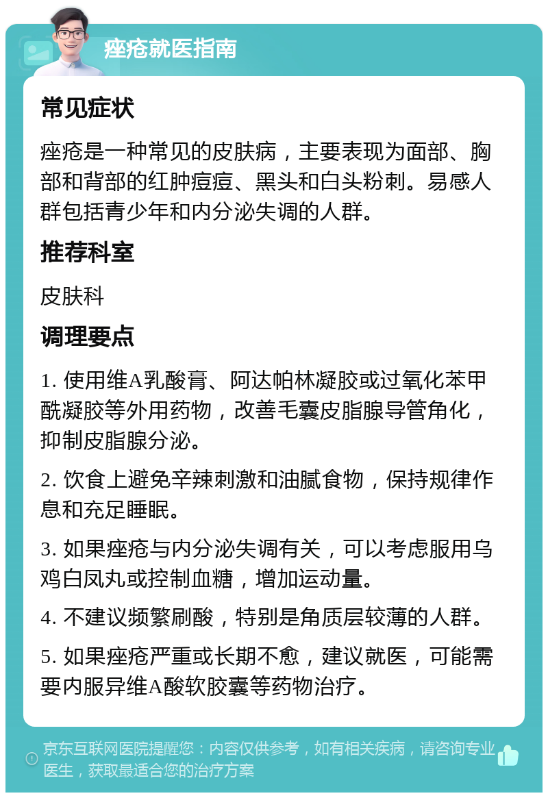 痤疮就医指南 常见症状 痤疮是一种常见的皮肤病，主要表现为面部、胸部和背部的红肿痘痘、黑头和白头粉刺。易感人群包括青少年和内分泌失调的人群。 推荐科室 皮肤科 调理要点 1. 使用维A乳酸膏、阿达帕林凝胶或过氧化苯甲酰凝胶等外用药物，改善毛囊皮脂腺导管角化，抑制皮脂腺分泌。 2. 饮食上避免辛辣刺激和油腻食物，保持规律作息和充足睡眠。 3. 如果痤疮与内分泌失调有关，可以考虑服用乌鸡白凤丸或控制血糖，增加运动量。 4. 不建议频繁刷酸，特别是角质层较薄的人群。 5. 如果痤疮严重或长期不愈，建议就医，可能需要内服异维A酸软胶囊等药物治疗。