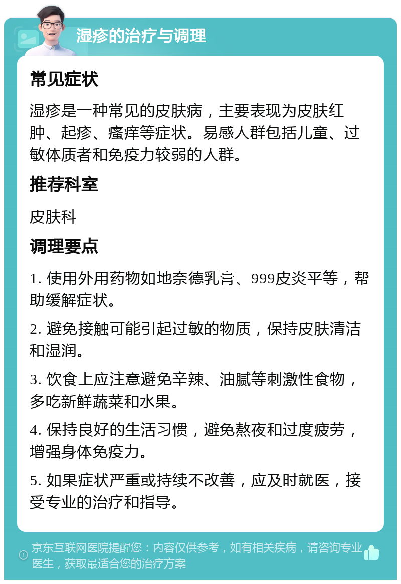 湿疹的治疗与调理 常见症状 湿疹是一种常见的皮肤病，主要表现为皮肤红肿、起疹、瘙痒等症状。易感人群包括儿童、过敏体质者和免疫力较弱的人群。 推荐科室 皮肤科 调理要点 1. 使用外用药物如地奈德乳膏、999皮炎平等，帮助缓解症状。 2. 避免接触可能引起过敏的物质，保持皮肤清洁和湿润。 3. 饮食上应注意避免辛辣、油腻等刺激性食物，多吃新鲜蔬菜和水果。 4. 保持良好的生活习惯，避免熬夜和过度疲劳，增强身体免疫力。 5. 如果症状严重或持续不改善，应及时就医，接受专业的治疗和指导。