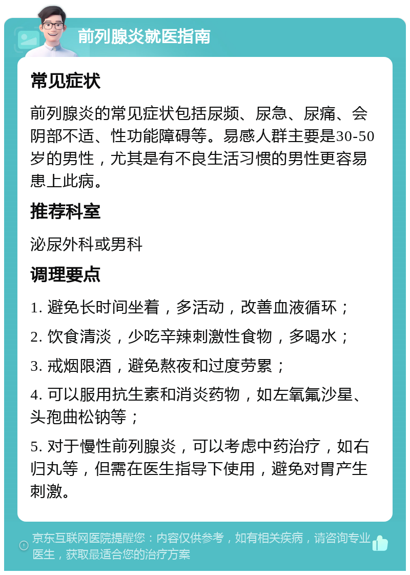 前列腺炎就医指南 常见症状 前列腺炎的常见症状包括尿频、尿急、尿痛、会阴部不适、性功能障碍等。易感人群主要是30-50岁的男性，尤其是有不良生活习惯的男性更容易患上此病。 推荐科室 泌尿外科或男科 调理要点 1. 避免长时间坐着，多活动，改善血液循环； 2. 饮食清淡，少吃辛辣刺激性食物，多喝水； 3. 戒烟限酒，避免熬夜和过度劳累； 4. 可以服用抗生素和消炎药物，如左氧氟沙星、头孢曲松钠等； 5. 对于慢性前列腺炎，可以考虑中药治疗，如右归丸等，但需在医生指导下使用，避免对胃产生刺激。