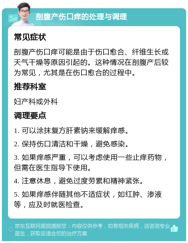 剖腹产伤口痒的处理与调理 常见症状 剖腹产伤口痒可能是由于伤口愈合、纤维生长或天气干燥等原因引起的。这种情况在剖腹产后较为常见，尤其是在伤口愈合的过程中。 推荐科室 妇产科或外科 调理要点 1. 可以涂抹复方肝素钠来缓解痒感。 2. 保持伤口清洁和干燥，避免感染。 3. 如果痒感严重，可以考虑使用一些止痒药物，但需在医生指导下使用。 4. 注意休息，避免过度劳累和精神紧张。 5. 如果痒感伴随其他不适症状，如红肿、渗液等，应及时就医检查。