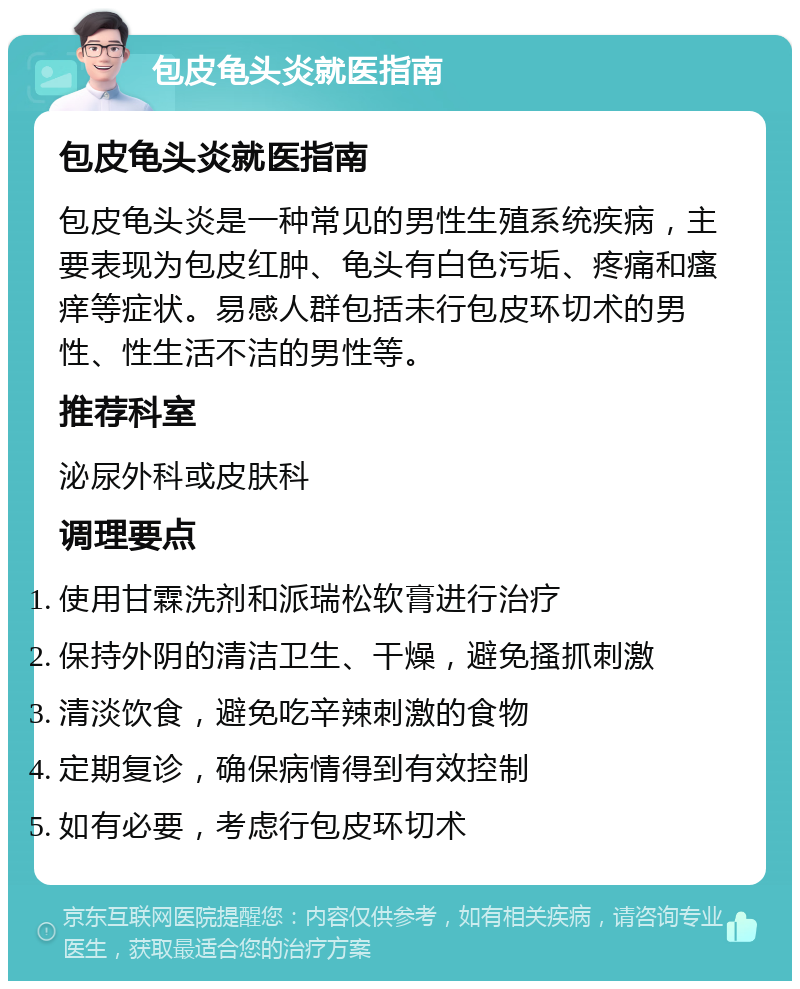 包皮龟头炎就医指南 包皮龟头炎就医指南 包皮龟头炎是一种常见的男性生殖系统疾病，主要表现为包皮红肿、龟头有白色污垢、疼痛和瘙痒等症状。易感人群包括未行包皮环切术的男性、性生活不洁的男性等。 推荐科室 泌尿外科或皮肤科 调理要点 使用甘霖洗剂和派瑞松软膏进行治疗 保持外阴的清洁卫生、干燥，避免搔抓刺激 清淡饮食，避免吃辛辣刺激的食物 定期复诊，确保病情得到有效控制 如有必要，考虑行包皮环切术