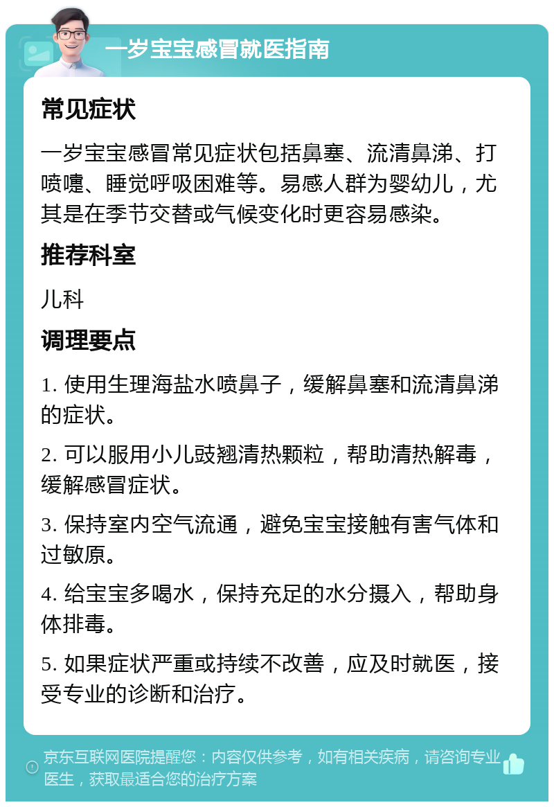 一岁宝宝感冒就医指南 常见症状 一岁宝宝感冒常见症状包括鼻塞、流清鼻涕、打喷嚏、睡觉呼吸困难等。易感人群为婴幼儿，尤其是在季节交替或气候变化时更容易感染。 推荐科室 儿科 调理要点 1. 使用生理海盐水喷鼻子，缓解鼻塞和流清鼻涕的症状。 2. 可以服用小儿豉翘清热颗粒，帮助清热解毒，缓解感冒症状。 3. 保持室内空气流通，避免宝宝接触有害气体和过敏原。 4. 给宝宝多喝水，保持充足的水分摄入，帮助身体排毒。 5. 如果症状严重或持续不改善，应及时就医，接受专业的诊断和治疗。