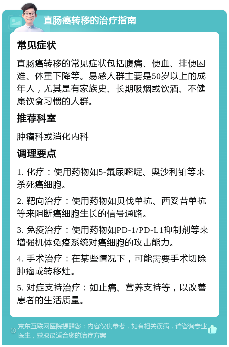 直肠癌转移的治疗指南 常见症状 直肠癌转移的常见症状包括腹痛、便血、排便困难、体重下降等。易感人群主要是50岁以上的成年人，尤其是有家族史、长期吸烟或饮酒、不健康饮食习惯的人群。 推荐科室 肿瘤科或消化内科 调理要点 1. 化疗：使用药物如5-氟尿嘧啶、奥沙利铂等来杀死癌细胞。 2. 靶向治疗：使用药物如贝伐单抗、西妥昔单抗等来阻断癌细胞生长的信号通路。 3. 免疫治疗：使用药物如PD-1/PD-L1抑制剂等来增强机体免疫系统对癌细胞的攻击能力。 4. 手术治疗：在某些情况下，可能需要手术切除肿瘤或转移灶。 5. 对症支持治疗：如止痛、营养支持等，以改善患者的生活质量。