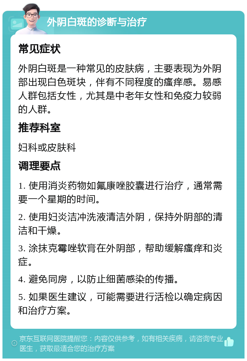 外阴白斑的诊断与治疗 常见症状 外阴白斑是一种常见的皮肤病，主要表现为外阴部出现白色斑块，伴有不同程度的瘙痒感。易感人群包括女性，尤其是中老年女性和免疫力较弱的人群。 推荐科室 妇科或皮肤科 调理要点 1. 使用消炎药物如氟康唑胶囊进行治疗，通常需要一个星期的时间。 2. 使用妇炎洁冲洗液清洁外阴，保持外阴部的清洁和干燥。 3. 涂抹克霉唑软膏在外阴部，帮助缓解瘙痒和炎症。 4. 避免同房，以防止细菌感染的传播。 5. 如果医生建议，可能需要进行活检以确定病因和治疗方案。