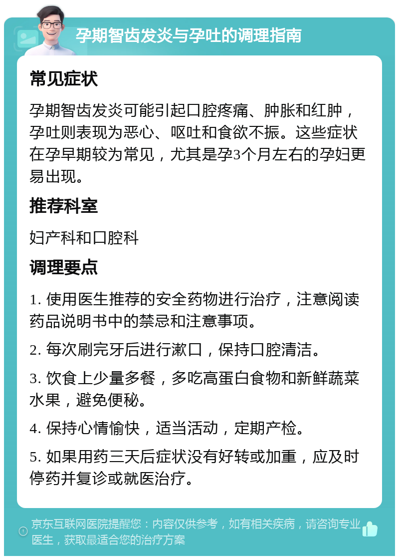 孕期智齿发炎与孕吐的调理指南 常见症状 孕期智齿发炎可能引起口腔疼痛、肿胀和红肿，孕吐则表现为恶心、呕吐和食欲不振。这些症状在孕早期较为常见，尤其是孕3个月左右的孕妇更易出现。 推荐科室 妇产科和口腔科 调理要点 1. 使用医生推荐的安全药物进行治疗，注意阅读药品说明书中的禁忌和注意事项。 2. 每次刷完牙后进行漱口，保持口腔清洁。 3. 饮食上少量多餐，多吃高蛋白食物和新鲜蔬菜水果，避免便秘。 4. 保持心情愉快，适当活动，定期产检。 5. 如果用药三天后症状没有好转或加重，应及时停药并复诊或就医治疗。