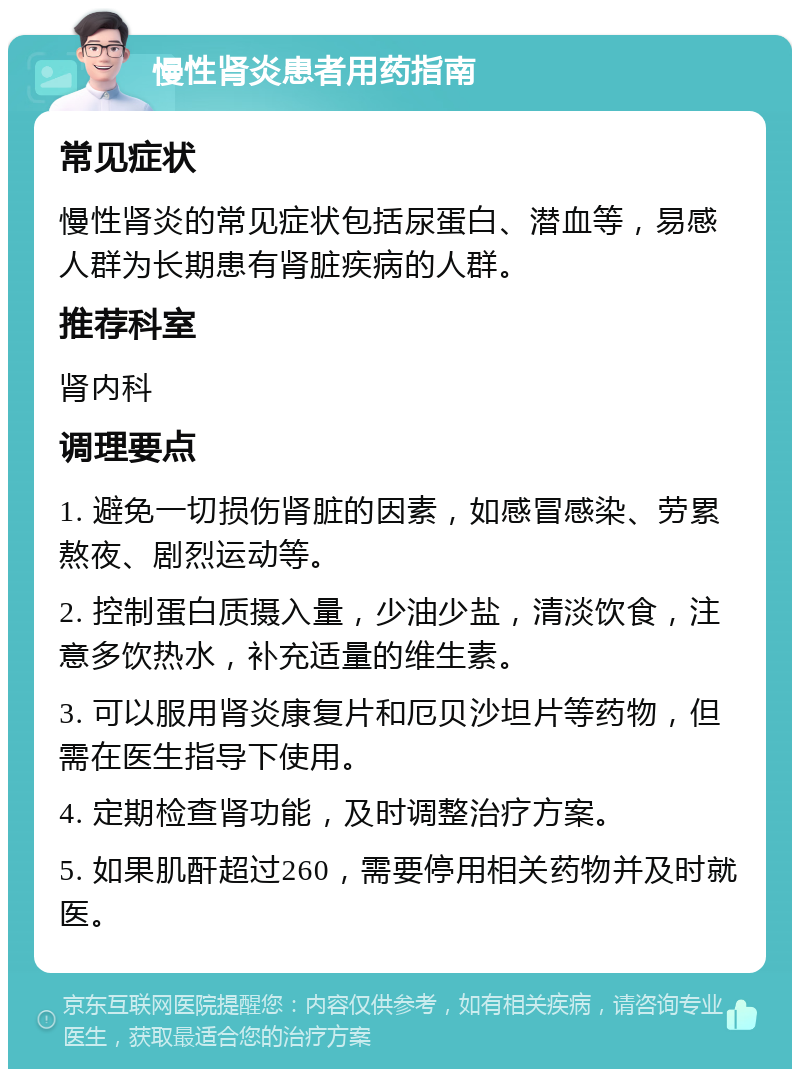 慢性肾炎患者用药指南 常见症状 慢性肾炎的常见症状包括尿蛋白、潜血等，易感人群为长期患有肾脏疾病的人群。 推荐科室 肾内科 调理要点 1. 避免一切损伤肾脏的因素，如感冒感染、劳累熬夜、剧烈运动等。 2. 控制蛋白质摄入量，少油少盐，清淡饮食，注意多饮热水，补充适量的维生素。 3. 可以服用肾炎康复片和厄贝沙坦片等药物，但需在医生指导下使用。 4. 定期检查肾功能，及时调整治疗方案。 5. 如果肌酐超过260，需要停用相关药物并及时就医。