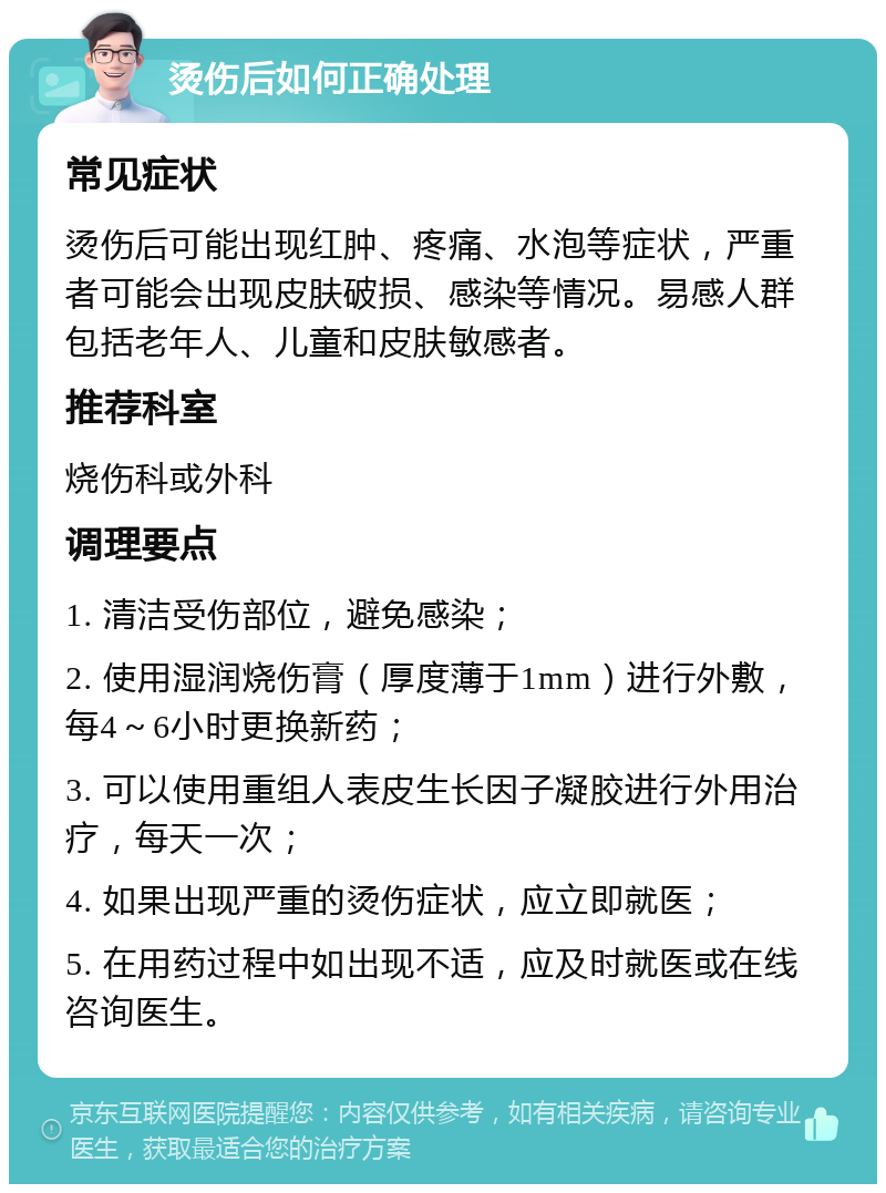 烫伤后如何正确处理 常见症状 烫伤后可能出现红肿、疼痛、水泡等症状，严重者可能会出现皮肤破损、感染等情况。易感人群包括老年人、儿童和皮肤敏感者。 推荐科室 烧伤科或外科 调理要点 1. 清洁受伤部位，避免感染； 2. 使用湿润烧伤膏（厚度薄于1mm）进行外敷，每4～6小时更换新药； 3. 可以使用重组人表皮生长因子凝胶进行外用治疗，每天一次； 4. 如果出现严重的烫伤症状，应立即就医； 5. 在用药过程中如出现不适，应及时就医或在线咨询医生。