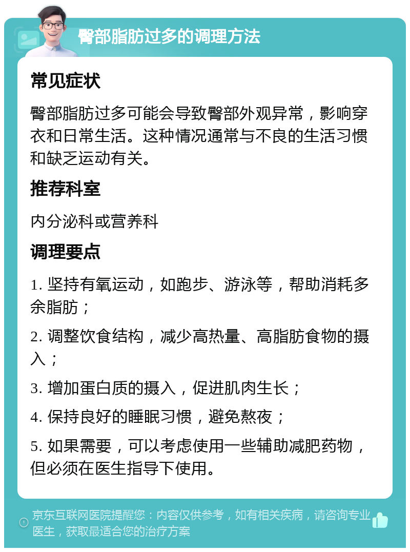 臀部脂肪过多的调理方法 常见症状 臀部脂肪过多可能会导致臀部外观异常，影响穿衣和日常生活。这种情况通常与不良的生活习惯和缺乏运动有关。 推荐科室 内分泌科或营养科 调理要点 1. 坚持有氧运动，如跑步、游泳等，帮助消耗多余脂肪； 2. 调整饮食结构，减少高热量、高脂肪食物的摄入； 3. 增加蛋白质的摄入，促进肌肉生长； 4. 保持良好的睡眠习惯，避免熬夜； 5. 如果需要，可以考虑使用一些辅助减肥药物，但必须在医生指导下使用。