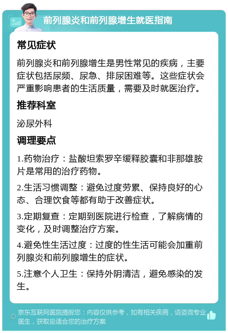 前列腺炎和前列腺增生就医指南 常见症状 前列腺炎和前列腺增生是男性常见的疾病，主要症状包括尿频、尿急、排尿困难等。这些症状会严重影响患者的生活质量，需要及时就医治疗。 推荐科室 泌尿外科 调理要点 1.药物治疗：盐酸坦索罗辛缓释胶囊和非那雄胺片是常用的治疗药物。 2.生活习惯调整：避免过度劳累、保持良好的心态、合理饮食等都有助于改善症状。 3.定期复查：定期到医院进行检查，了解病情的变化，及时调整治疗方案。 4.避免性生活过度：过度的性生活可能会加重前列腺炎和前列腺增生的症状。 5.注意个人卫生：保持外阴清洁，避免感染的发生。