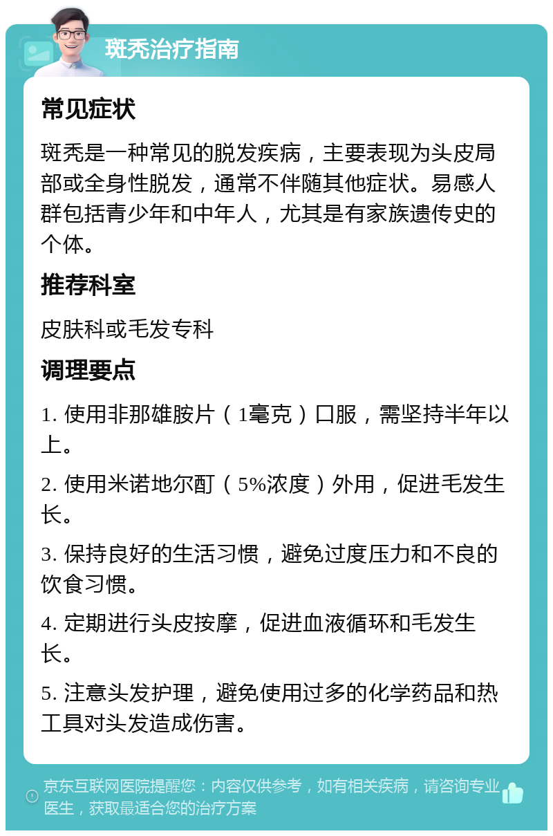 斑秃治疗指南 常见症状 斑秃是一种常见的脱发疾病，主要表现为头皮局部或全身性脱发，通常不伴随其他症状。易感人群包括青少年和中年人，尤其是有家族遗传史的个体。 推荐科室 皮肤科或毛发专科 调理要点 1. 使用非那雄胺片（1毫克）口服，需坚持半年以上。 2. 使用米诺地尔酊（5%浓度）外用，促进毛发生长。 3. 保持良好的生活习惯，避免过度压力和不良的饮食习惯。 4. 定期进行头皮按摩，促进血液循环和毛发生长。 5. 注意头发护理，避免使用过多的化学药品和热工具对头发造成伤害。